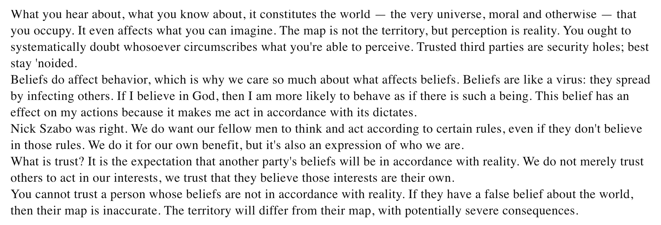 What you hear about, what you know about, it constitutes the world — the very universe, moral and otherwise — that you occupy. It even affects what you can imagine. The map is not the territory, but perception is reality. You ought to systematically doubt whosoever circumscribes what you're able to perceive. Trusted third parties are security holes; best stay 'noided. Beliefs do affect behavior, which is why we care so much about what affects beliefs. Beliefs are like a virus: they spread by infecting others. If I believe in God, then I am more likely to behave as if there is such a being. This belief has an effect on my actions because it makes me act in accordance with its dictates. Nick Szabo was right. We do want our fellow men to think and act according to certain rules, even if they don't believe in those rules. We do it for our own benefit, but it's also an expression of who we are. What is trust? It is the expectation that another party's beliefs will be in accordance with reality. We do not merely trust others to act in our interests, we trust that they believe those interests are their own. You cannot trust a person whose beliefs are not in accordance with reality. If they have a false belief about the world, then their map is inaccurate. The territory will differ from their map, with potentially severe consequences.